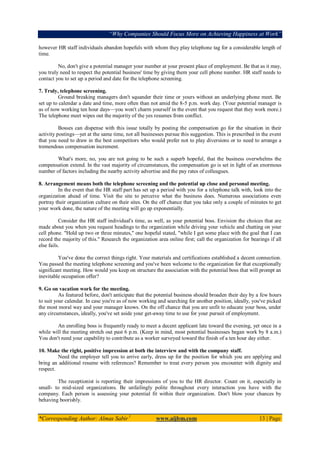“Why Companies Should Focus More on Achieving Happiness at Work”
*Corresponding Author: Almas Sabir1
www.aijbm.com 13 | Page
however HR staff individuals abandon hopefuls with whom they play telephone tag for a considerable length of
time.
No, don't give a potential manager your number at your present place of employment. Be that as it may,
you truly need to respect the potential business' time by giving them your cell phone number. HR staff needs to
contact you to set up a period and date for the telephone screening.
7. Truly, telephone screening.
Ground breaking managers don't squander their time or yours without an underlying phone meet. Be
set up to calendar a date and time, more often than not amid the 8-5 p.m. work day. (Your potential manager is
as of now working ten hour days—you won't charm yourself in the event that you request that they work more.)
The telephone meet wipes out the majority of the yes resumes from conflict.
Bosses can dispense with this issue totally by posting the compensation go for the situation in their
activity postings—yet at the same time, not all businesses pursue this suggestion. This is prescribed in the event
that you need to draw in the best competitors who would prefer not to play diversions or to need to arrange a
tremendous compensation increment.
What's more, no, you are not going to be such a superb hopeful, that the business overwhelms the
compensation extend. In the vast majority of circumstances, the compensation go is set in light of an enormous
number of factors including the nearby activity advertise and the pay rates of colleagues.
8. Arrangement means both the telephone screening and the potential up close and personal meeting.
In the event that the HR staff part has set up a period with you for a telephone talk with, look into the
organization ahead of time. Visit the site to perceive what the business does. Numerous associations even
portray their organization culture on their sites. On the off chance that you take only a couple of minutes to get
your work done, the nature of the meeting will go up exponentially.
Consider the HR staff individual's time, as well, as your potential boss. Envision the choices that are
made about you when you request headings to the organization while driving your vehicle and chatting on your
cell phone. "Hold up two or three minutes," one hopeful stated, "while I get some place with the goal that I can
record the majority of this." Research the organization area online first; call the organization for bearings if all
else fails.
You've done the correct things right. Your materials and certifications established a decent connection.
You passed the meeting telephone screening and you've been welcome to the organization for that exceptionally
significant meeting. How would you keep on structure the association with the potential boss that will prompt an
inevitable occupation offer?
9. Go on vacation work for the meeting.
As featured before, don't anticipate that the potential business should broaden their day by a few hours
to suit your calendar. In case you're as of now working and searching for another position, ideally, you've picked
the most moral way and your manager knows. On the off chance that you are unfit to educate your boss, under
any circumstances, ideally, you've set aside your get-away time to use for your pursuit of employment.
An enrolling boss is frequently ready to meet a decent applicant late toward the evening, yet once in a
while will the meeting stretch out past 6 p.m. (Keep in mind, most potential businesses began work by 8 a.m.)
You don't need your capability to contribute as a worker surveyed toward the finish of a ten hour day either.
10. Make the right, positive impression at both the interview and with the company staff.
Need the employer tell you to arrive early, dress up for the position for which you are applying and
bring an additional resume with references? Remember to treat every person you encounter with dignity and
respect.
The receptionist is reporting their impressions of you to the HR director. Count on it, especially in
small- to mid-sized organizations. Be unfailingly polite throughout every interaction you have with the
company. Each person is assessing your potential fit within their organization. Don't blow your chances by
behaving boorishly.
 