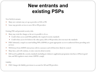 New entrants and
existing PSPs
New FinTech entrants
—  Many new entrants may set-up as providers ofAIS or PIS
—  Some may provide services to newAIS or PIS providers
Existing PSPs and potential security risks
—  Many may resist the changes as far as it is possible to do so:
—  Could refuse access until EBA publishes the required security standards
—  Could refuse access if it believes the other party (AIS or PIS provider) does not meet the standards
—  PSD2 ultimately compels account holding PSPs (AHPSPs) to grant appropriate access to authorised firms providing such
services
—  Will detract from AHPSPs interaction with its customers and will therefore likely be resisted
—  Many have, and will continue, to raise concerns about security
—  EBA need to publish the security standards (including in relation to application programme interfaces (APIs)) in good
time and MS regulators must ensureAHPSPs comply
Liability
—  PSD2 changes the liability provisions to account for AIS and PIS providers
 