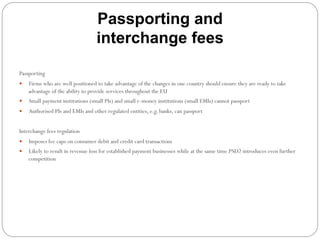 Passporting and
interchange fees
Passporting
—  Firms who are well positioned to take advantage of the changes in one country should ensure they are ready to take
advantage of the ability to provide services throughout the EU
—  Small payment institutions (small PIs) and small e-money institutions (small EMIs) cannot passport
—  Authorised PIs and EMIs and other regulated entities, e.g. banks, can passport
Interchange fees regulation
—  Imposes fee caps on consumer debit and credit card transactions
—  Likely to result in revenue loss for established payment businesses while at the same time PSD2 introduces even further
competition
 