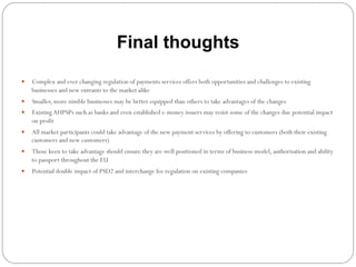 Final thoughts
—  Complex and ever changing regulation of payments services offers both opportunities and challenges to existing
businesses and new entrants to the market alike
—  Smaller, more nimble businesses may be better equipped than others to take advantages of the changes
—  ExistingAHPSPs such as banks and even established e-money issuers may resist some of the changes due potential impact
on profit
—  All market participants could take advantage of the new payment services by offering to customers (both their existing
customers and new customers)
—  Those keen to take advantage should ensure they are well positioned in terms of business model, authorisation and ability
to passport throughout the EU
—  Potential double impact of PSD2 and interchange fee regulation on existing companies
 
