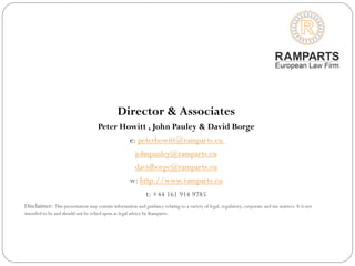 Director & Associates
Peter Howitt , John Pauley & David Borge
e: peterhowitt@ramparts.eu
johnpauley@ramparts.eu
davidborge@ramparts.eu
w: http://www.ramparts.eu
t: +44 161 914 9785
Disclaimer: This presentation may contain information and guidance relating to a variety of legal, regulatory, corporate and tax matters. It is not
intended to be and should not be relied upon as legal advice by Ramparts.
 
