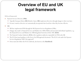 Overview of EU and UK
legal framework
EU Level framework
—  Payment Services Directive (PSD)
—  Typically European Union (EU) Member States (MS) implement directives through changes to their own laws
—  In some countries directives are automatically incorporated into local laws when they become effective
—  UK
—  UK have implemented PSD through the UK Payment Services Regulations (PSRs)
—  Changes also made to Financial Services and MarketsAct 2000 (FSMA) and associated subordinate legislation, e.g.
the Financial Services and MarketsAct 2000 (RegulatedActivities) Order 2001 (RAO)
—  The Financial ConductAuthority (FCA) is the regulatory authority responsible for PSD in the UK
—  The FCA has issued guidance in the form of its PSR approach document:“The FCA’s role under the Payment
Services Regulations 2009: Our approach”
—  Firms must also follow the FCA’s rulebook, also known as the Handbook
 