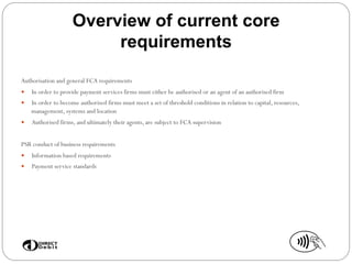 Overview of current core
requirements
Authorisation and general FCA requirements
—  In order to provide payment services firms must either be authorised or an agent of an authorised firm
—  In order to become authorised firms must meet a set of threshold conditions in relation to capital, resources,
management, systems and location
—  Authorised firms, and ultimately their agents, are subject to FCA supervision
PSR conduct of business requirements
—  Information based requirements
—  Payment service standards
 