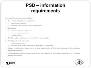 PSD – information
requirements
Information based requirements including:
—  Pre contract and post contract information:
—  Single payment transactions
—  Framework contract agreement (schedule 4 information)
—  Exemptions
—  Consumer credit act (CCA) carve out
—  Low value payment instruments
—  Corporate opt outs
—  Durable medium (information to be provided or made available)
—  During the life of the agreement:
—  Changes to the agreement
—  Information before and after transactions are carried out, e.g. exchange rates
—  Charges for information – cannot charge for those required under the PSRs unless additional or different format
information requested
—  Additional charges and reductions (cannot prevent payee charging, or offering a reduction, for use of a particular
payment instrument)
 