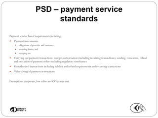 PSD – payment service
standards
Payment service based requirements including:
—  Payment instruments:
—  obligations of provider and customer;
—  spending limits; and
—  stopping use
—  Carrying out payment transactions: receipt, authorisation (including recurring transactions), sending, revocation, refusal
and execution of payment orders including regulatory timeframes
—  Unauthorised transactions including liability and refund requirements and recurring transactions
—  Value dating of payment transactions
Exemptions: corporate, low value and CCA carve out
 