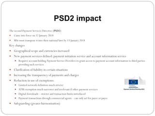 The second Payment Services Directive (PSD2)
—  Came into force on 12 January 2018
—  MSs must transpose it into their national laws by 13 January 2018
Key changes
—  Geographical scope and currencies increased
—  New payment services defined: payment initiation service and account information service
—  Requires account holding Payment Service Providers to grant access to payment account information to third parties
providing such services
—  Clarification of liability in certain situations
—  Increasing the transparency of payments and charges
—  Reduction in use of exemptions:
—  Limited network definition much stricter
—  ATM exemption much narrower and irrelevant if other payment services
—  Digital downloads – stricter and transaction limits introduced
—  Payment transactions through commercial agents – can only act for payer or payee
—  Safeguarding (greater harmonisation)
PSD2 impact
 