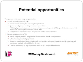 Potential opportunities
New payment services represent great opportunities
—  Account information services (AIS)
—  Some are currently providing these services, e.g. Money Dashboard
—  Questions about legitimacy – breaching customer terms and conditions?
—  PSD2 brings legitimacy plus requirement for account holding payment service providers (PSPs) to provide information in accord with
standards to be published by European BankingAuthority (EBA)
—  Great potential for various business models through access to wealth of customer information
—  Payment initiation services (PIS)
—  Various European providers, and popular in certain countries but UK activity is limited
—  UK market may present a big opportunity
—  Requires account holding PSPs (e.g. banks, credit card providers and e-money issuers) to provide access in accord
with security standards to be published by the EBA
—  Could be intermediary for large retailers that do not set-up a PIS provider themselves
 