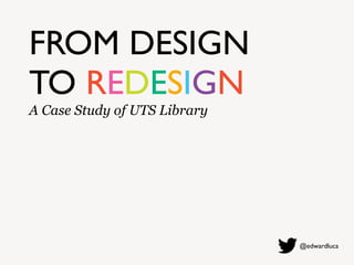 FROM DESIGN
TO REDESIGN
A Case Study of UTS Library
@edwardluca
 