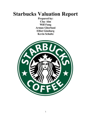 1
Starbucks Valuation Report
Prepared by:
Clay Alm
Will Fung
Arman Ghorbani
Elliot Ginsburg
Kevin Schultz
 