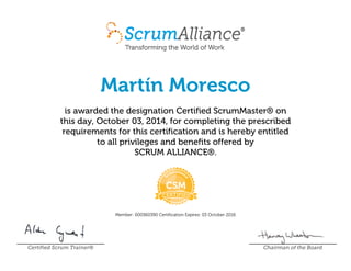 Martín Moresco
is awarded the designation Certified ScrumMaster® on
this day, October 03, 2014, for completing the prescribed
requirements for this certification and is hereby entitled
to all privileges and benefits offered by
SCRUM ALLIANCE®.
Member: 000360390 Certification Expires: 03 October 2016
Certified Scrum Trainer® Chairman of the Board
 