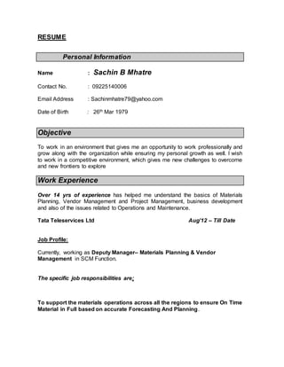 RESUME
Personal Information
Name : Sachin B Mhatre
Contact No. : 09225140006
Email Address : Sachinmhatre79@yahoo.com
Date of Birth : 26th Mar 1979
Objective
To work in an environment that gives me an opportunity to work professionally and
grow along with the organization while ensuring my personal growth as well. I wish
to work in a competitive environment, which gives me new challenges to overcome
and new frontiers to explore
Work Experience
Over 14 yrs of experience has helped me understand the basics of Materials
Planning, Vendor Management and Project Management, business development
and also of the issues related to Operations and Maintenance.
Tata Teleservices Ltd Aug’12 – Till Date
Job Profile:
Currently, working as Deputy Manager– Materials Planning & Vendor
Management in SCM Function.
The specific job responsibilities are:
To support the materials operations across all the regions to ensure On Time
Material in Full based on accurate Forecasting And Planning.
 