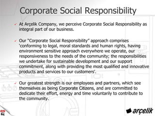 Corporate Social Responsibility
At Arçelik Company, we perceive Corporate Social Responsibility as
integral part of our business.
Our “Corporate Social Responsibility” approach comprises
‘conforming to legal, moral standards and human rights, having
environment sensitive approach everywhere we operate, our
responsiveness to the needs of the community; the responsibilities
we undertake for sustainable development and our support
commitment, along with providing the most qualified and innovative
products and services to our customers’.
Our greatest strength is our employees and partners, which see
themselves as being Corporate CitizensCorporate Citizens, and are committed to
dedicate their effort, energy and time voluntarily to contribute to
the community.
 