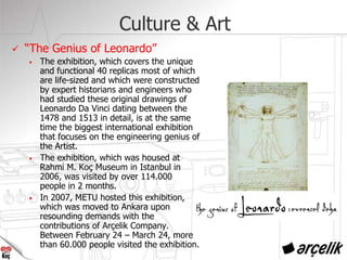 Culture & Art
“The Genius of Leonardo”
• The exhibition, which covers the unique
and functional 40 replicas most of which
are life-sized and which were constructed
by expert historians and engineers who
had studied these original drawings of
Leonardo Da Vinci dating between the
1478 and 1513 in detail, is at the same
time the biggest international exhibition
that focuses on the engineering genius of
the Artist.
• The exhibition, which was housed at
Rahmi M. Koç Museum in Istanbul in
2006, was visited by over 114.000
people in 2 months.
• In 2007, METU hosted this exhibition,
which was moved to Ankara upon
resounding demands with the
contributions of Arçelik Company.
Between February 24 – March 24, more
than 60.000 people visited the exhibition.
 