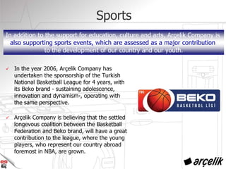 Sports
In the year 2006, Arçelik Company has
undertaken the sponsorship of the Turkish
National Basketball League for 4 years, with
its Beko brand - sustaining adolescence,
innovation and dynamism-, operating with
the same perspective.
Arçelik Company is believing that the settled
longevous coalition between the Basketball
Federation and Beko brand, will have a great
contribution to the league, where the young
players, who represent our country abroad
foremost in NBA, are grown.
In addition to the support for education, culture and arts, Arçelik Company is
also supporting sports events, which are assessed as a major contribution
to the development of our country and our youth.
 