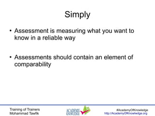 Training of Trainers
Mohammad Tawfik
#AcademyOfKnowledge
http://AcademyOfKnowlwdge.org
Simply
●
Assessment is measuring what you want to
know in a reliable way
●
Assessments should contain an element of
comparability
 