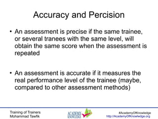 Training of Trainers
Mohammad Tawfik
#AcademyOfKnowledge
http://AcademyOfKnowlwdge.org
Accuracy and Percision
●
An assessment is precise if the same trainee,
or several tranees with the same level, will
obtain the same score when the assessment is
repeated
●
An assessment is accurate if it measures the
real performance level of the trainee (maybe,
compared to other assessment methods)
 