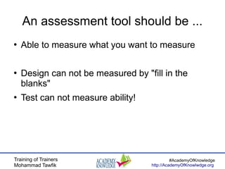 Training of Trainers
Mohammad Tawfik
#AcademyOfKnowledge
http://AcademyOfKnowlwdge.org
An assessment tool should be ...
●
Able to measure what you want to measure
●
Design can not be measured by "fill in the
blanks"
●
Test can not measure ability!
 