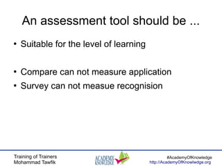Training of Trainers
Mohammad Tawfik
#AcademyOfKnowledge
http://AcademyOfKnowlwdge.org
An assessment tool should be ...
●
Suitable for the level of learning
●
Compare can not measure application
●
Survey can not measue recognision
 