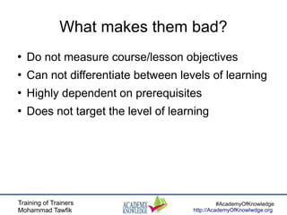 Training of Trainers
Mohammad Tawfik
#AcademyOfKnowledge
http://AcademyOfKnowlwdge.org
What makes them bad?
●
Do not measure course/lesson objectives
●
Can not differentiate between levels of learning
●
Highly dependent on prerequisites
●
Does not target the level of learning
 