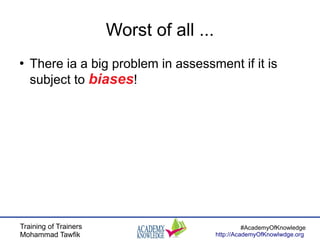 Training of Trainers
Mohammad Tawfik
#AcademyOfKnowledge
http://AcademyOfKnowlwdge.org
Worst of all ...
●
There ia a big problem in assessment if it is
subject to biases!
 