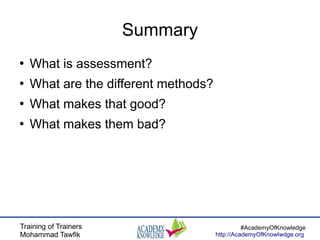 Training of Trainers
Mohammad Tawfik
#AcademyOfKnowledge
http://AcademyOfKnowlwdge.org
Summary
●
What is assessment?
●
What are the different methods?
●
What makes that good?
●
What makes them bad?
 