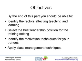 Training of Trainers
Mohammad Tawfik
#AcademyOfKnowledge
http://AcademyOfKnowlwdge.org
Objectives
By the end of this part you should be able to:
●
Identify the factors affecting teaching and
learning
●
Select the best leadership position for the
training setting
●
Identify the motivation techniques for your
tranees
●
Apply class management techniques
 