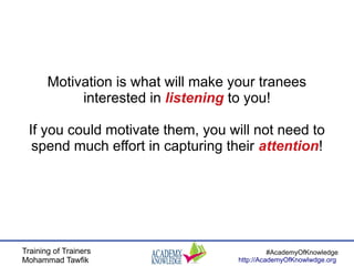 Training of Trainers
Mohammad Tawfik
#AcademyOfKnowledge
http://AcademyOfKnowlwdge.org
Motivation is what will make your tranees
interested in listening to you!
If you could motivate them, you will not need to
spend much effort in capturing their attention!
 