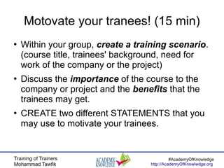 Training of Trainers
Mohammad Tawfik
#AcademyOfKnowledge
http://AcademyOfKnowlwdge.org
Motovate your tranees! (15 min)
●
Within your group, create a training scenario.
(course title, trainees' background, need for
work of the company or the project)
●
Discuss the importance of the course to the
company or project and the benefits that the
trainees may get.
●
CREATE two different STATEMENTS that you
may use to motivate your trainees.
 