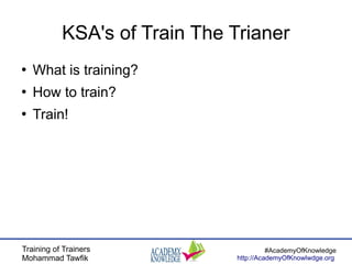 Training of Trainers
Mohammad Tawfik
#AcademyOfKnowledge
http://AcademyOfKnowlwdge.org
KSA's of Train The Trianer
●
What is training?
●
How to train?
●
Train!
 