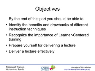 Training of Trainers
Mohammad Tawfik
#AcademyOfKnowledge
http://AcademyOfKnowlwdge.org
Objectives
By the end of this part you should be able to:
●
Identify the benefits and drawbacks of different
instruction techniques
●
Recognize the importance of Learner-Centered
training
●
Prepare yourself for delivering a lecture
●
Deliver a lecture effectively
 