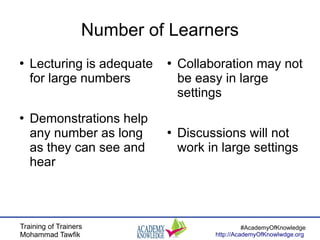Training of Trainers
Mohammad Tawfik
#AcademyOfKnowledge
http://AcademyOfKnowlwdge.org
Number of Learners
●
Lecturing is adequate
for large numbers
●
Demonstrations help
any number as long
as they can see and
hear
●
Collaboration may not
be easy in large
settings
●
Discussions will not
work in large settings
 