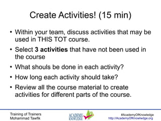 Training of Trainers
Mohammad Tawfik
#AcademyOfKnowledge
http://AcademyOfKnowlwdge.org
Create Activities! (15 min)
●
Within your team, discuss activities that may be
used in THIS TOT course.
●
Select 3 activities that have not been used in
the course
●
What shouls be done in each activity?
●
How long each activity should take?
●
Review all the course material to create
activities for different parts of the course.
 