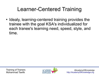 Training of Trainers
Mohammad Tawfik
#AcademyOfKnowledge
http://AcademyOfKnowlwdge.org
Learner-Centered Training
●
Idealy, learning-centered training provides the
trainee with the goal KSA's individualized for
each tranee's learning need, speed, style, and
time.
 