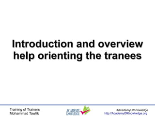 Training of Trainers
Mohammad Tawfik
#AcademyOfKnowledge
http://AcademyOfKnowlwdge.org
Introduction and overviewIntroduction and overview
help orienting the traneeshelp orienting the tranees
 