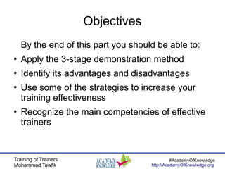 Training of Trainers
Mohammad Tawfik
#AcademyOfKnowledge
http://AcademyOfKnowlwdge.org
Objectives
By the end of this part you should be able to:
●
Apply the 3-stage demonstration method
●
Identify its advantages and disadvantages
●
Use some of the strategies to increase your
training effectiveness
●
Recognize the main competencies of effective
trainers
 