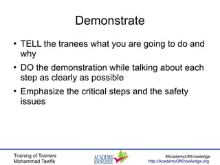 Training of Trainers
Mohammad Tawfik
#AcademyOfKnowledge
http://AcademyOfKnowlwdge.org
Demonstrate
●
TELL the tranees what you are going to do and
why
●
DO the demonstration while talking about each
step as clearly as possible
●
Emphasize the critical steps and the safety
issues
 