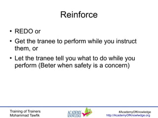 Training of Trainers
Mohammad Tawfik
#AcademyOfKnowledge
http://AcademyOfKnowlwdge.org
Reinforce
●
REDO or
●
Get the tranee to perform while you instruct
them, or
●
Let the tranee tell you what to do while you
perform (Beter when safety is a concern)
 