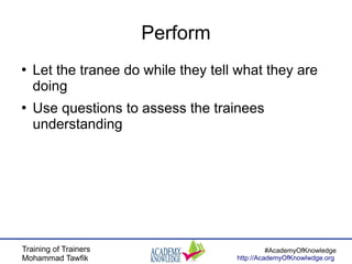 Training of Trainers
Mohammad Tawfik
#AcademyOfKnowledge
http://AcademyOfKnowlwdge.org
Perform
●
Let the tranee do while they tell what they are
doing
●
Use questions to assess the trainees
understanding
 