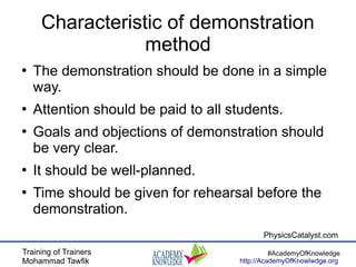 Training of Trainers
Mohammad Tawfik
#AcademyOfKnowledge
http://AcademyOfKnowlwdge.org
Characteristic of demonstration
method
●
The demonstration should be done in a simple
way.
●
Attention should be paid to all students.
●
Goals and objections of demonstration should
be very clear.
●
It should be well-planned.
●
Time should be given for rehearsal before the
demonstration.
PhysicsCatalyst.com
 