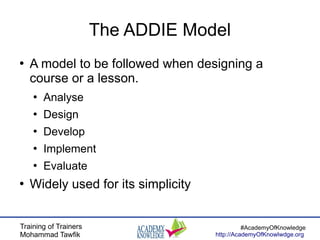 Training of Trainers
Mohammad Tawfik
#AcademyOfKnowledge
http://AcademyOfKnowlwdge.org
The ADDIE Model
●
A model to be followed when designing a
course or a lesson.
●
Analyse
●
Design
●
Develop
●
Implement
●
Evaluate
●
Widely used for its simplicity
 