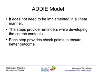 Training of Trainers
Mohammad Tawfik
#AcademyOfKnowledge
http://AcademyOfKnowlwdge.org
ADDIE Model
●
It does not need to be implemented in a linear
manner.
●
The steps provide reminders while developing
the course contents.
●
Each step provides check points to ensure
better outcome.
 