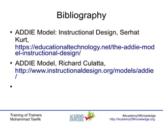 Training of Trainers
Mohammad Tawfik
#AcademyOfKnowledge
http://AcademyOfKnowlwdge.org
Bibliography
●
ADDIE Model: Instructional Design, Serhat
Kurt,
https://educationaltechnology.net/the-addie-mod
el-instructional-design/
●
ADDIE Model, Richard Culatta,
http://www.instructionaldesign.org/models/addie
/
●
 