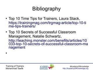 Training of Trainers
Mohammad Tawfik
#AcademyOfKnowledge
http://AcademyOfKnowlwdge.org
Bibliography
●
Top 10 Time Tips for Trainers, Laura Stack,
https://trainingmag.com/trgmag-article/top-10-ti
me-tips-trainers/
●
Top 10 Secrets of Successful Classroom
Management, Natalie Schwartz,
http://teaching.monster.com/benefits/articles/10
033-top-10-secrets-of-successful-classroom-ma
nagement
●
 