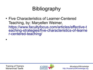 Training of Trainers
Mohammad Tawfik
#AcademyOfKnowledge
http://AcademyOfKnowlwdge.org
Bibliography
●
Five Characteristics of Learner-Centered
Teaching, by: Maryellen Weimer,
https://www.facultyfocus.com/articles/effective-t
eaching-strategies/five-characteristics-of-learne
r-centered-teaching/
●
 