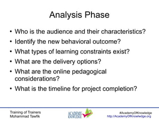 Training of Trainers
Mohammad Tawfik
#AcademyOfKnowledge
http://AcademyOfKnowlwdge.org
Analysis Phase
●
Who is the audience and their characteristics?
●
Identify the new behavioral outcome?
●
What types of learning constraints exist?
●
What are the delivery options?
●
What are the online pedagogical
considerations?
●
What is the timeline for project completion?
 