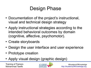 Training of Trainers
Mohammad Tawfik
#AcademyOfKnowledge
http://AcademyOfKnowlwdge.org
Design Phase
●
Documentation of the project’s instructional,
visual and technical design strategy
●
Apply instructional strategies according to the
intended behavioral outcomes by domain
(cognitive, affective, psychomotor).
●
Create storyboards
●
Design the user interface and user experience
●
Prototype creation
●
Apply visual design (graphic design)
 