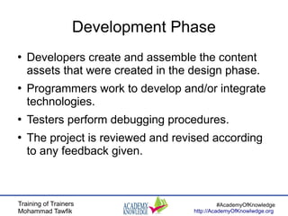 Training of Trainers
Mohammad Tawfik
#AcademyOfKnowledge
http://AcademyOfKnowlwdge.org
Development Phase
●
Developers create and assemble the content
assets that were created in the design phase.
●
Programmers work to develop and/or integrate
technologies.
●
Testers perform debugging procedures.
●
The project is reviewed and revised according
to any feedback given.
 