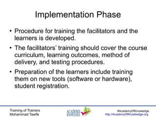 Training of Trainers
Mohammad Tawfik
#AcademyOfKnowledge
http://AcademyOfKnowlwdge.org
Implementation Phase
●
Procedure for training the facilitators and the
learners is developed.
●
The facilitators’ training should cover the course
curriculum, learning outcomes, method of
delivery, and testing procedures.
●
Preparation of the learners include training
them on new tools (software or hardware),
student registration.
 