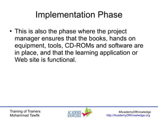 Training of Trainers
Mohammad Tawfik
#AcademyOfKnowledge
http://AcademyOfKnowlwdge.org
Implementation Phase
●
This is also the phase where the project
manager ensures that the books, hands on
equipment, tools, CD-ROMs and software are
in place, and that the learning application or
Web site is functional.
 