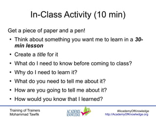 Training of Trainers
Mohammad Tawfik
#AcademyOfKnowledge
http://AcademyOfKnowlwdge.org
In-Class Activity (10 min)
Get a piece of paper and a pen!
●
Think about something you want me to learn in a 30-
min lesson
●
Create a title for it
●
What do I need to know before coming to class?
●
Why do I need to learn it?
●
What do you need to tell me about it?
●
How are you going to tell me about it?
●
How would you know that I learned?
 